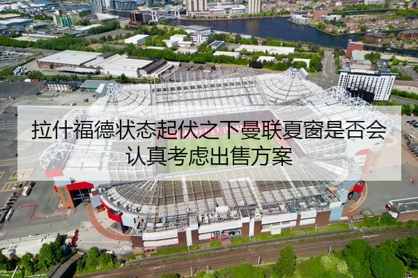 拉什福德状态起伏之下曼联夏窗是否会认真考虑出售方案