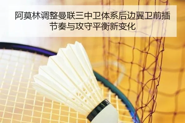 阿莫林调整曼联三中卫体系后边翼卫前插节奏与攻守平衡新变化