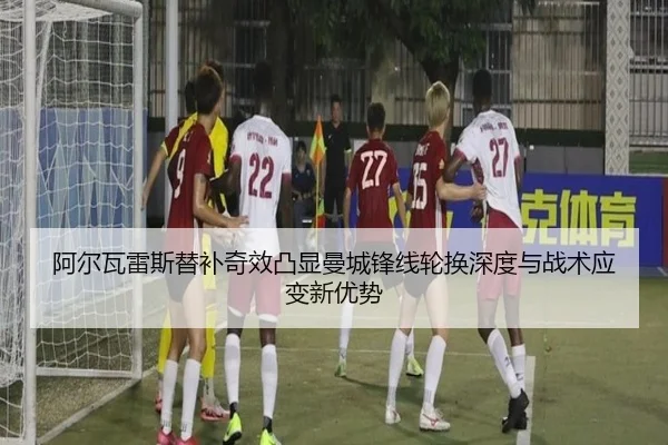 阿尔瓦雷斯替补奇效凸显曼城锋线轮换深度与战术应变新优势